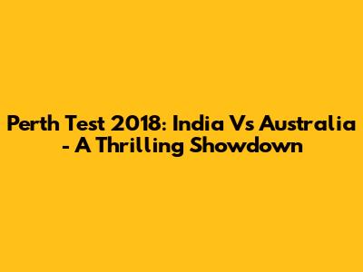 Perth Test 2018: India Vs Australia - A Thrilling Showdown