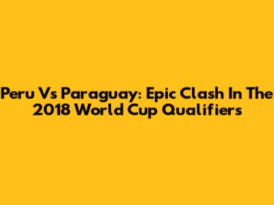 Peru Vs Paraguay: Epic Clash In The 2018 World Cup Qualifiers