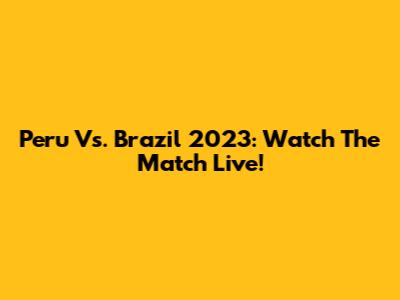 Peru Vs. Brazil 2023: Watch The Match Live!
