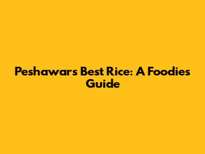 Peshawar's Best Rice: A Foodie's Guide