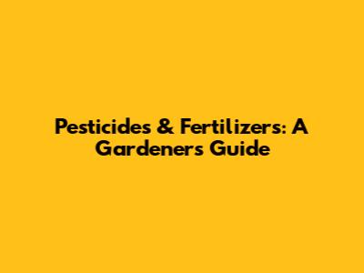 Pesticides & Fertilizers: A Gardener's Guide
