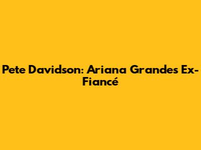 Pete Davidson: Ariana Grande's Ex-Fiancé