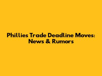 Phillies Trade Deadline Moves: News & Rumors