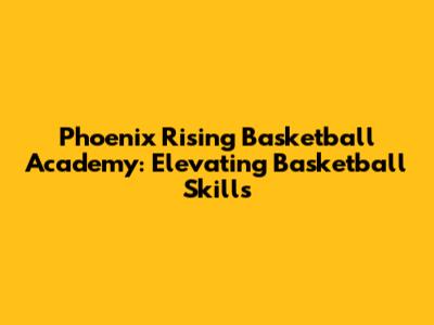 Phoenix Rising Basketball Academy: Elevating Basketball Skills