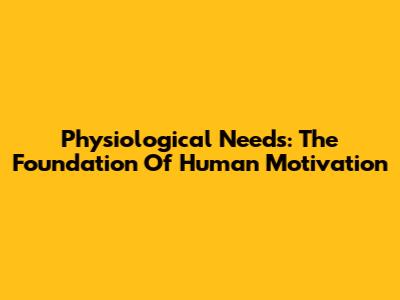 Physiological Needs: The Foundation Of Human Motivation