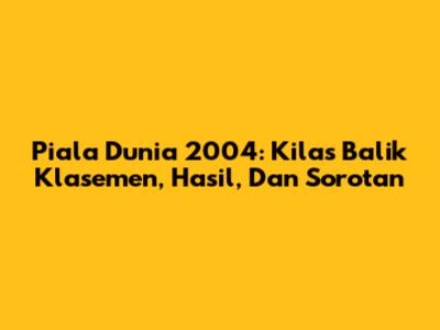 Piala Dunia 2004: Kilas Balik Klasemen, Hasil, Dan Sorotan
