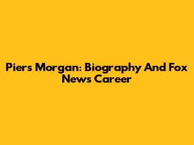 Piers Morgan: Biography And Fox News Career