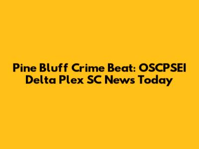 Pine Bluff Crime Beat: OSCPSEI Delta Plex SC News Today
