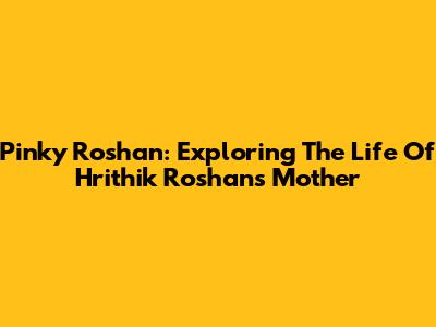 Pinky Roshan: Exploring The Life Of Hrithik Roshan's Mother