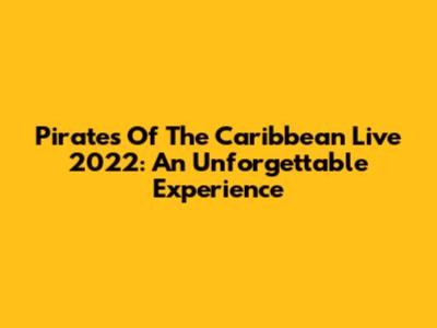 Pirates Of The Caribbean Live 2022: An Unforgettable Experience