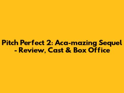 Pitch Perfect 2: Aca-mazing Sequel - Review, Cast & Box Office