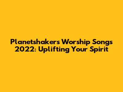 Planetshakers Worship Songs 2022: Uplifting Your Spirit