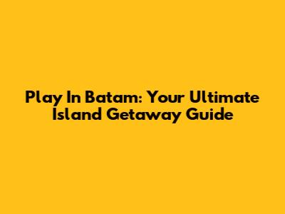 Play In Batam: Your Ultimate Island Getaway Guide