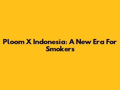 Ploom X Indonesia: A New Era For Smokers