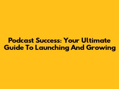 Podcast Success: Your Ultimate Guide To Launching And Growing