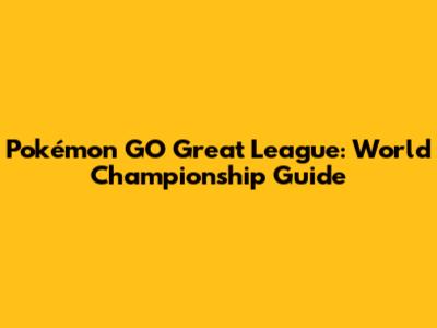 Pokémon GO Great League: World Championship Guide