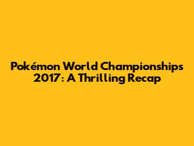 Pokémon World Championships 2017: A Thrilling Recap