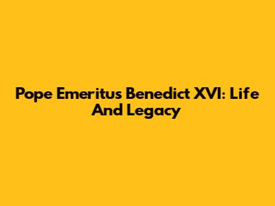 Pope Emeritus Benedict XVI: Life And Legacy