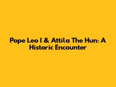 Pope Leo I & Attila The Hun: A Historic Encounter