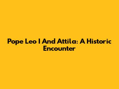 Pope Leo I And Attila: A Historic Encounter