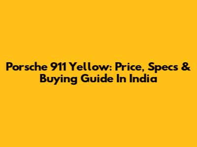 Porsche 911 Yellow: Price, Specs & Buying Guide In India