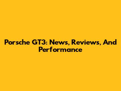 Porsche GT3: News, Reviews, And Performance