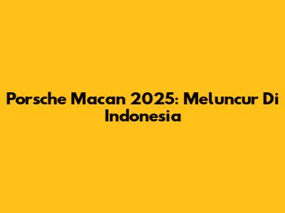 Porsche Macan 2025: Meluncur Di Indonesia
