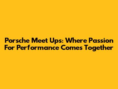 Porsche Meet Ups: Where Passion For Performance Comes Together