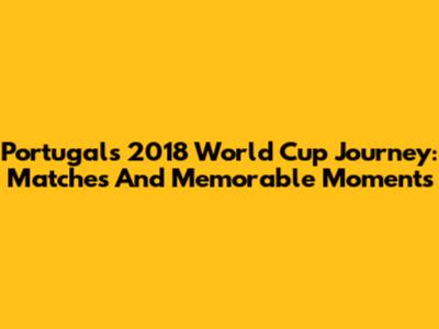 Portugal's 2018 World Cup Journey: Matches And Memorable Moments