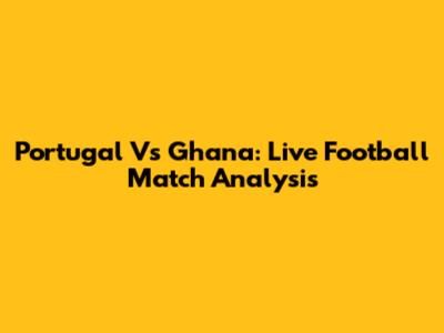 Portugal Vs Ghana: Live Football Match Analysis