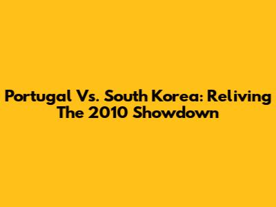 Portugal Vs. South Korea: Reliving The 2010 Showdown