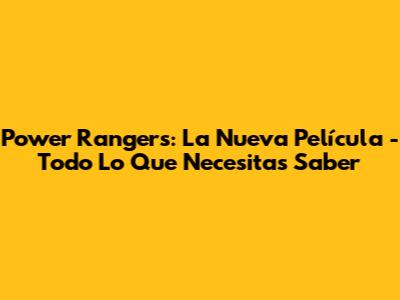 Power Rangers: La Nueva Película - Todo Lo Que Necesitas Saber