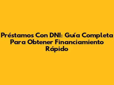 Préstamos Con DNI: Guía Completa Para Obtener Financiamiento Rápido