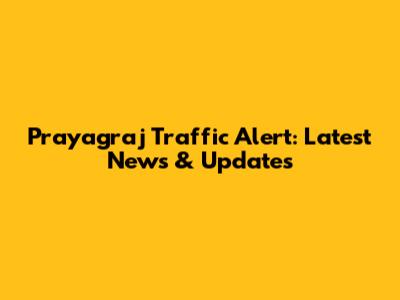 Prayagraj Traffic Alert: Latest News & Updates