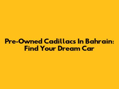 Pre-Owned Cadillacs In Bahrain: Find Your Dream Car