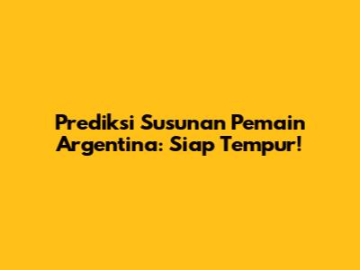 Prediksi Susunan Pemain Argentina: Siap Tempur!