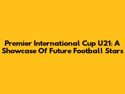 Premier International Cup U21: A Showcase Of Future Football Stars