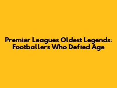 Premier League's Oldest Legends: Footballers Who Defied Age