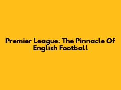 Premier League: The Pinnacle Of English Football
