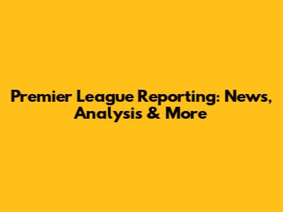 Premier League Reporting: News, Analysis & More