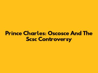 Prince Charles: Oscosce And The Scsc Controversy