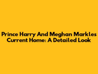 Prince Harry And Meghan Markle's Current Home: A Detailed Look