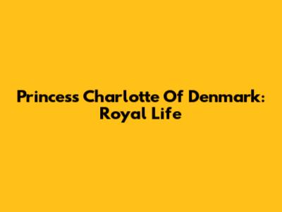 Princess Charlotte Of Denmark: Royal Life