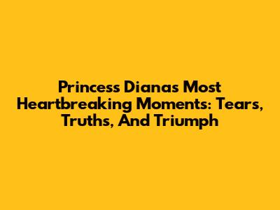 Princess Diana's Most Heartbreaking Moments: Tears, Truths, And Triumph