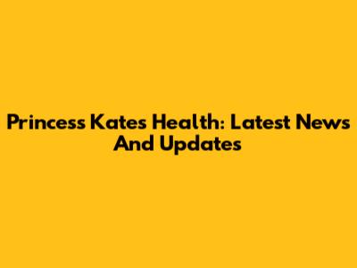 Princess Kate's Health: Latest News And Updates