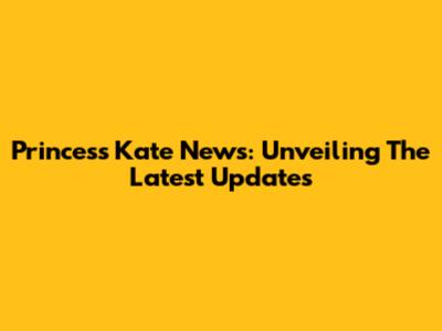 Princess Kate News: Unveiling The Latest Updates
