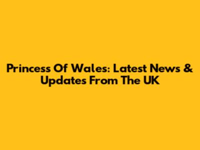 Princess Of Wales: Latest News & Updates From The UK