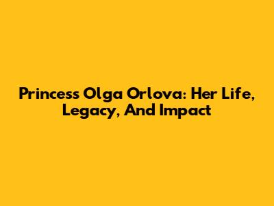 Princess Olga Orlova: Her Life, Legacy, And Impact
