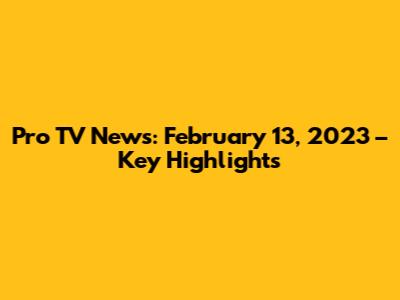 Pro TV News: February 13, 2023 – Key Highlights