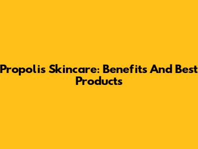 Propolis Skincare: Benefits And Best Products